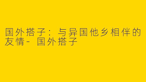 国外搭子：与异国他乡相伴的友情-国外搭子
