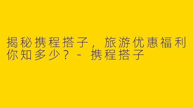 揭秘携程搭子,旅游优惠福利你知多少?