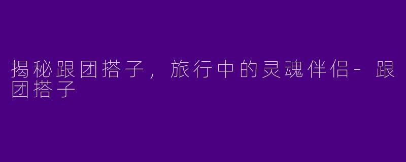 揭秘跟团搭子，旅行中的灵魂伴侣-跟团搭子