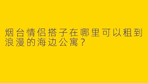 烟台情侣搭子在哪里可以租到浪漫的海边公寓?