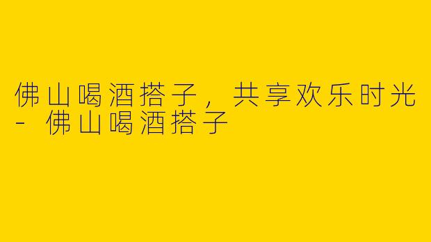 佛山喝酒搭子，共享欢乐时光-佛山喝酒搭子