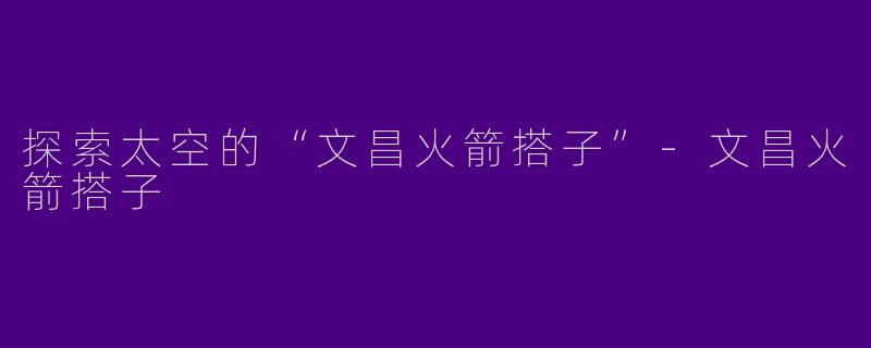 探索太空的“文昌火箭搭子”-文昌火箭搭子