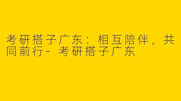 考研搭子广东：相互陪伴，共同前行-考研搭子广东