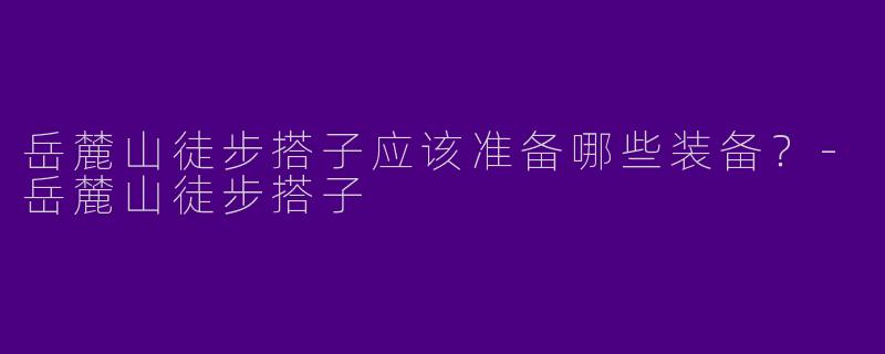 岳麓山徒步搭子应该准备哪些装备?