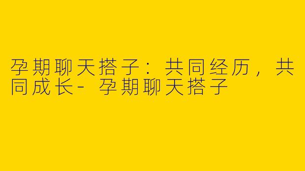 孕期聊天搭子：共同经历，共同成长-孕期聊天搭子