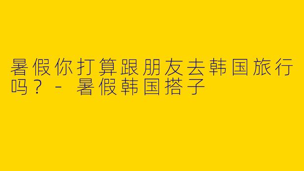 暑假你打算跟朋友去韩国旅行吗？