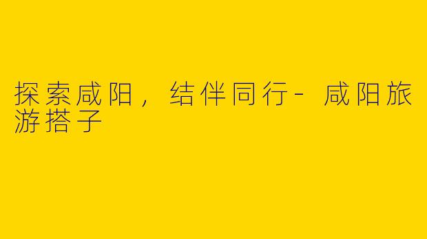 探索咸阳，结伴同行