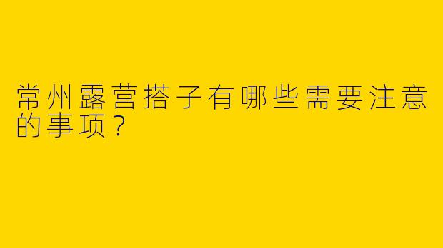 常州露营搭子有哪些需要注意的事项?