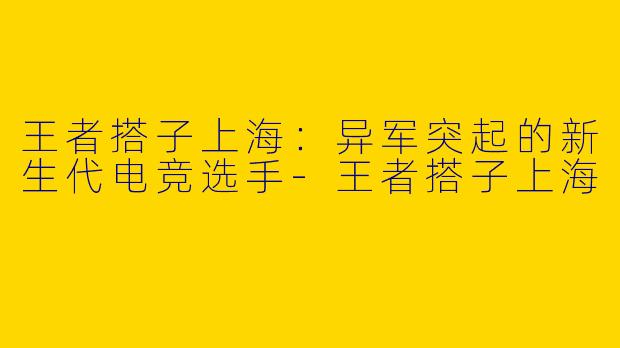 王者搭子上海：异军突起的新生代电竞选手-王者搭子上海