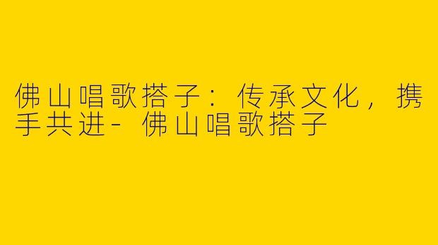 佛山唱歌搭子：传承文化，携手共进-佛山唱歌搭子