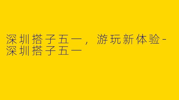 深圳搭子五一，游玩新体验-深圳搭子五一