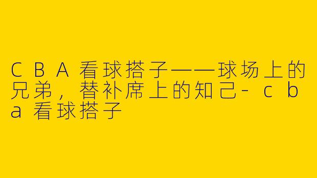 CBA看球搭子——球场上的兄弟，替补席上的知己-cba看球搭子