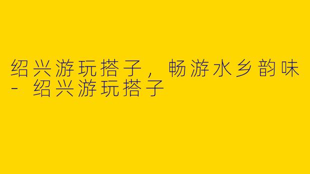 绍兴游玩搭子，畅游水乡韵味-绍兴游玩搭子