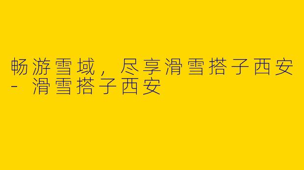 畅游雪域,尽享滑雪搭子西安