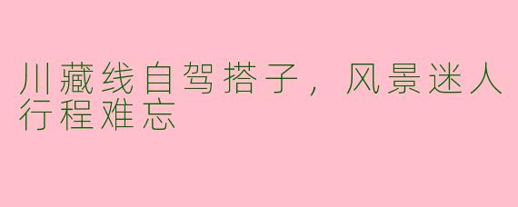 川藏线自驾搭子，风景迷人行程难忘