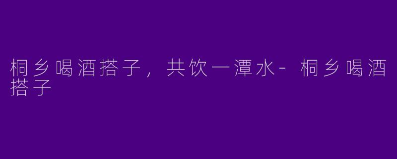桐乡喝酒搭子，共饮一潭水-桐乡喝酒搭子
