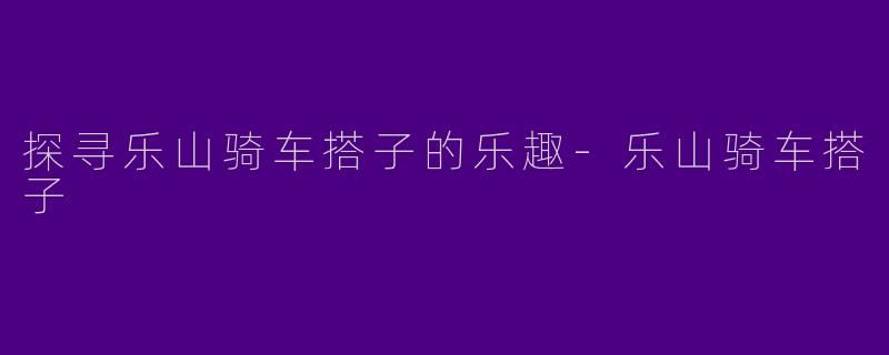 探寻乐山骑车搭子的乐趣-乐山骑车搭子