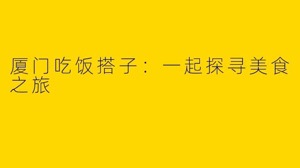 厦门吃饭搭子:一起探寻美食之旅