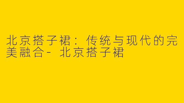 北京搭子裙：传统与现代的完美融合-北京搭子裙