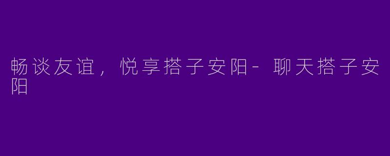 畅谈友谊，悦享搭子安阳-聊天搭子安阳
