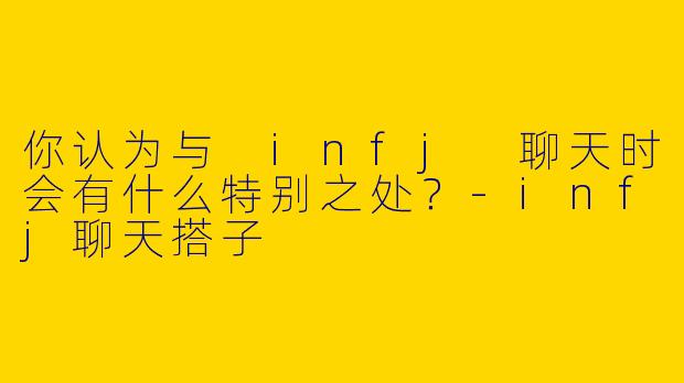 你认为与 infj 聊天时会有什么特别之处？-infj聊天搭子