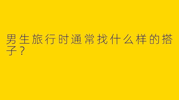 男生旅行时通常找什么样的搭子?