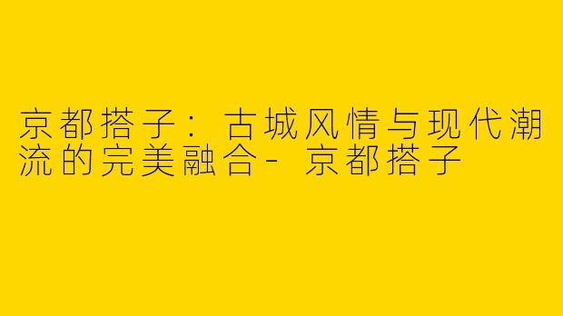 京都搭子:古城风情与现代潮流的完美融合