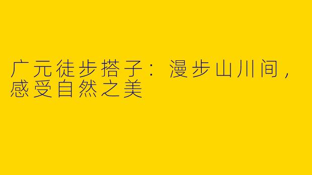 广元徒步搭子:漫步山川间,感受自然之美