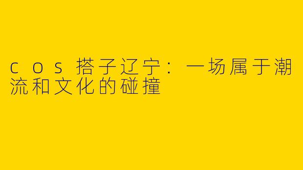 cos搭子辽宁：一场属于潮流和文化的碰撞