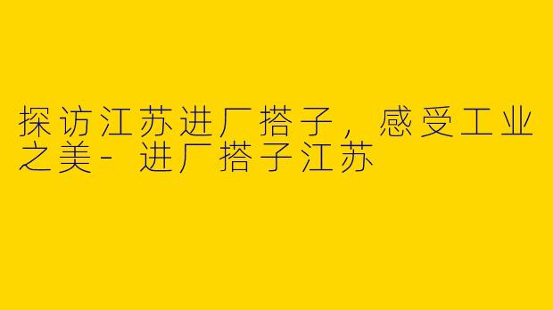探访江苏进厂搭子，感受工业之美-进厂搭子江苏
