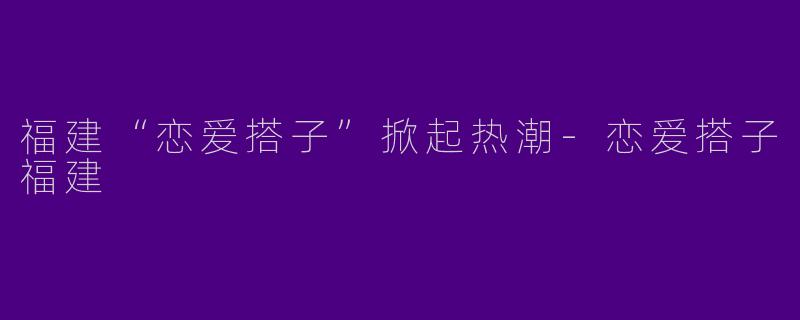 福建“恋爱搭子”掀起热潮