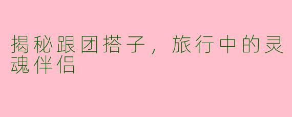 揭秘跟团搭子,旅行中的灵魂伴侣