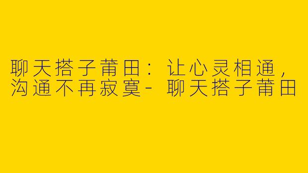 聊天搭子莆田：让心灵相通，沟通不再寂寞