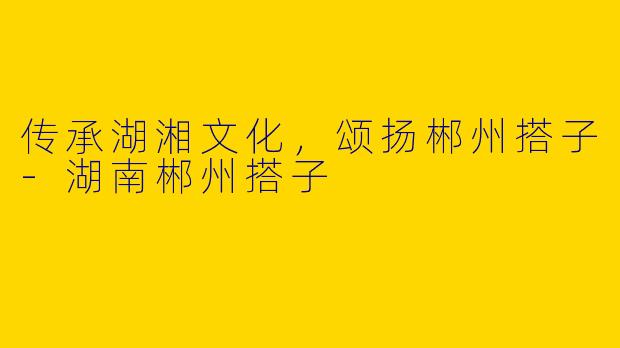 传承湖湘文化，颂扬郴州搭子