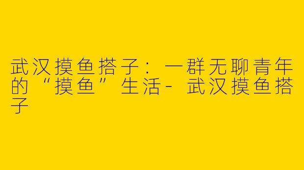 武汉摸鱼搭子：一群无聊青年的“摸鱼”生活-武汉摸鱼搭子