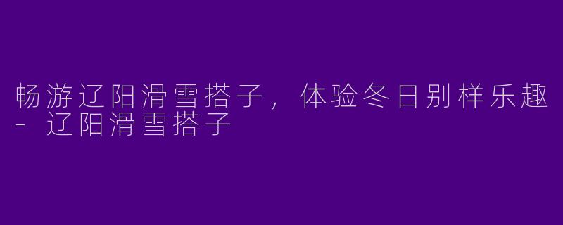 畅游辽阳滑雪搭子，体验冬日别样乐趣-辽阳滑雪搭子