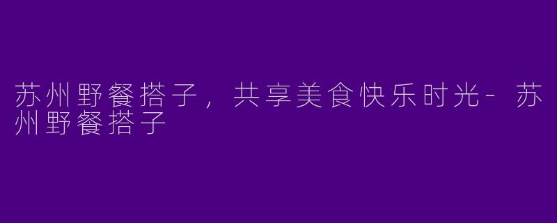 苏州野餐搭子，共享美食快乐时光-苏州野餐搭子