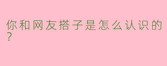 你和网友搭子是怎么认识的?