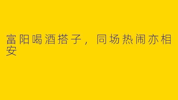 富阳喝酒搭子，同场热闹亦相安