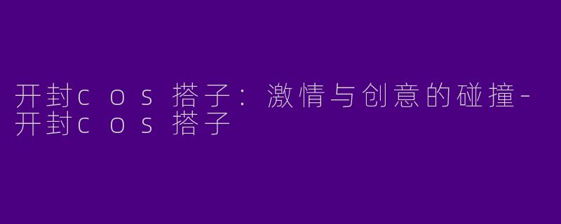开封cos搭子：激情与创意的碰撞-开封cos搭子
