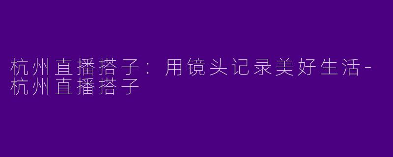 杭州直播搭子：用镜头记录美好生活-杭州直播搭子