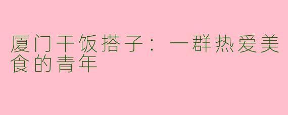 厦门干饭搭子：一群热爱美食的青年