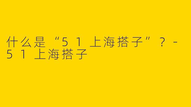 什么是“51上海搭子”？