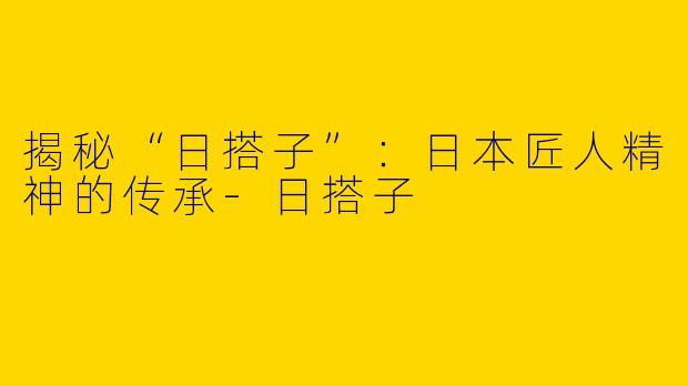 揭秘“日搭子”：日本匠人精神的传承