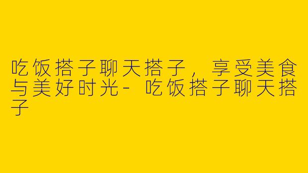 吃饭搭子聊天搭子，享受美食与美好时光-吃饭搭子聊天搭子