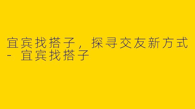 宜宾找搭子，探寻交友新方式-宜宾找搭子
