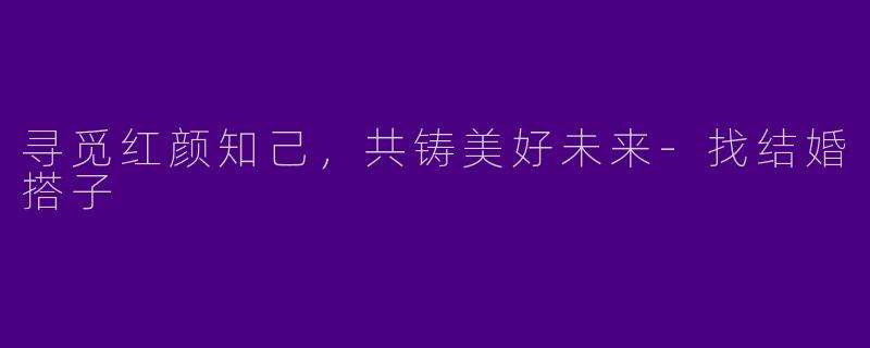 寻觅红颜知己，共铸美好未来-找结婚搭子