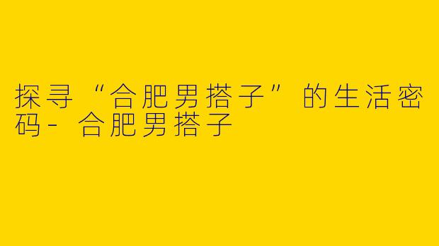 探寻“合肥男搭子”的生活密码-合肥男搭子
