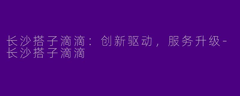 长沙搭子滴滴：创新驱动，服务升级-长沙搭子滴滴