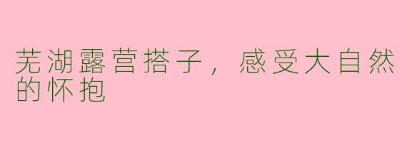 芜湖露营搭子,感受大自然的怀抱